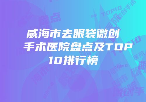 威海市去眼袋微创手术医院盘点及TOP10排行榜
