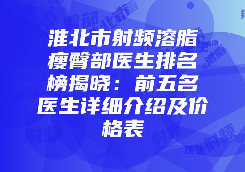 淮北市射频溶脂瘦臀部医生排名榜揭晓：前五名医生详细介绍及价格表