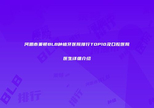 河源市莱顿BLB种植牙医院排行TOP10及口腔医院医生详细介绍