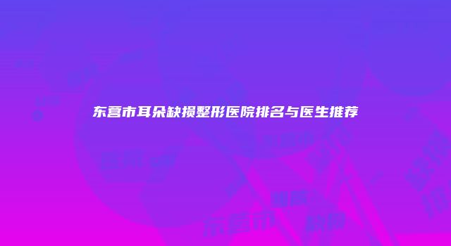 东营市耳朵缺损整形医院排名与医生推荐