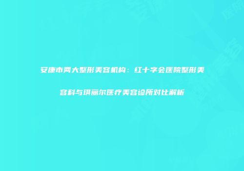安康市两大整形美容机构：红十字会医院整形美容科与琪丽尔医疗美容诊所对比解析
