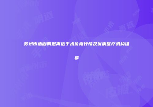 苏州市皮瓣阴道再造手术价格行情及优质医疗机构推荐