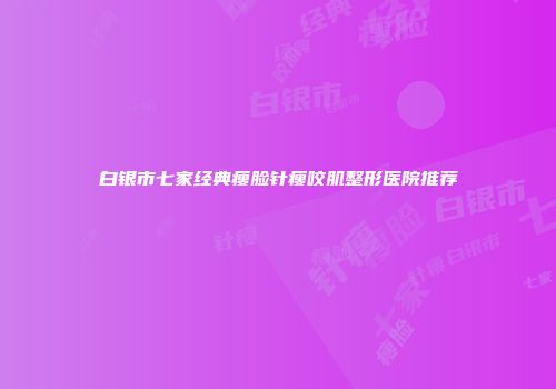 白银市七家经典瘦脸针瘦咬肌整形医院推荐