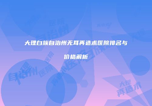 大理白族自治州无耳再造术医院排名与价格解析