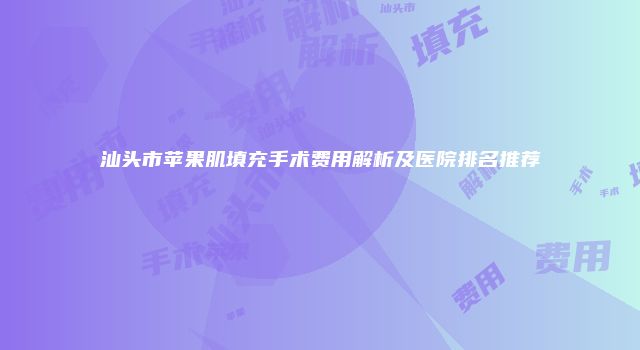 汕头市苹果肌填充手术费用解析及医院排名推荐
