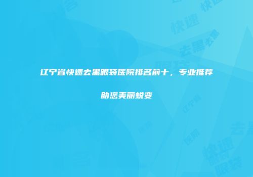 辽宁省快速去黑眼袋医院排名前十，专业推荐助您美丽蜕变