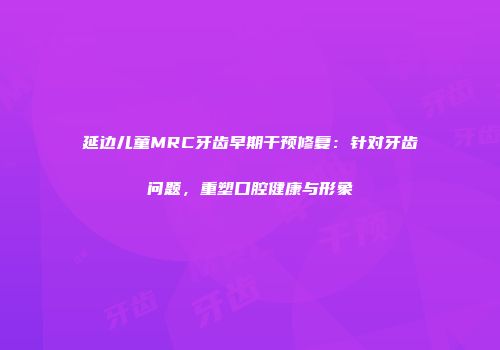 延边儿童MRC牙齿早期干预修复：针对牙齿问题，重塑口腔健康与形象