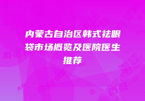 内蒙古自治区韩式祛眼袋市场概览及医院医生推荐