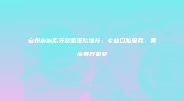 宿州市树脂牙贴面医院推荐：专业口腔服务，美丽笑容蜕变