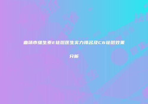曲靖市维生素E祛斑医生实力排名及C6祛斑效果分析