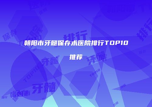 朝阳市牙髓保存术医院排行TOP10推荐