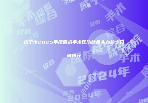 咸宁市2025年提眉术手术医院综合实力前十口碑排行