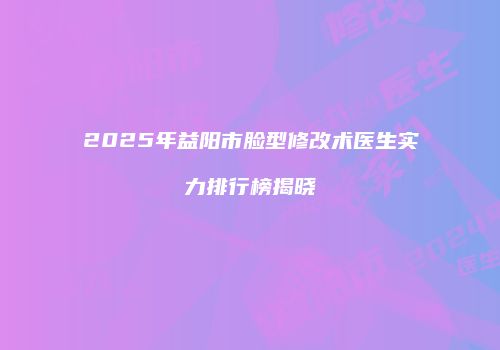 2025年益阳市脸型修改术医生实力排行榜揭晓