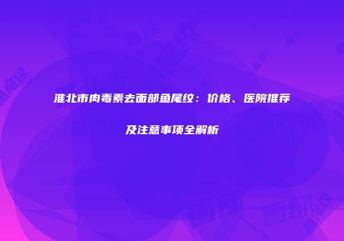 淮北市肉毒素去面部鱼尾纹：价格、医院推荐及注意事项全解析