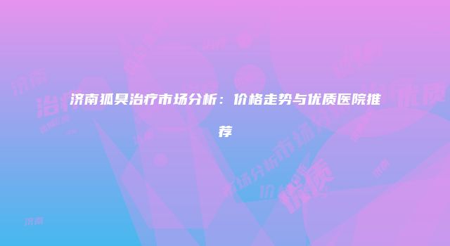 济南狐臭治疗市场分析：价格走势与优质医院推荐