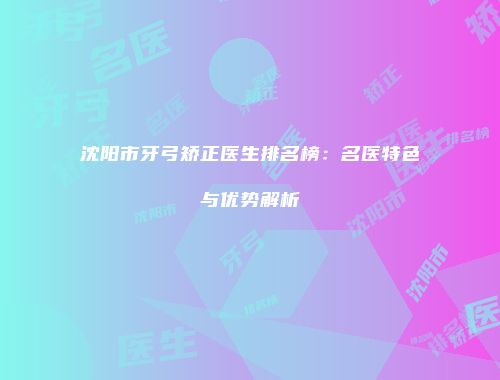 沈阳市牙弓矫正医生排名榜：名医特色与优势解析