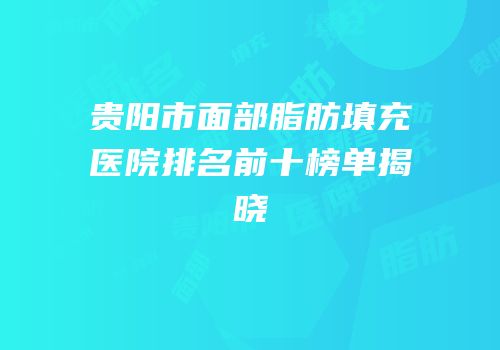 贵阳市面部脂肪填充医院排名前十榜单揭晓