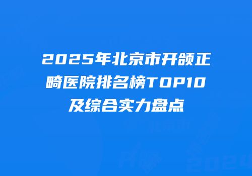 2025年北京市开颌正畸医院排名榜TOP10及综合实力盘点
