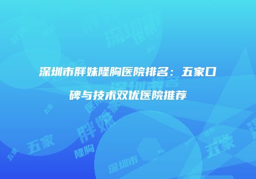 深圳市胖妹隆胸医院排名：五家口碑与技术双优医院推荐