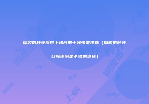 铜陵市种牙医院上榜名单十强快来挑选（铜陵市种牙口腔医院是不错的选择）