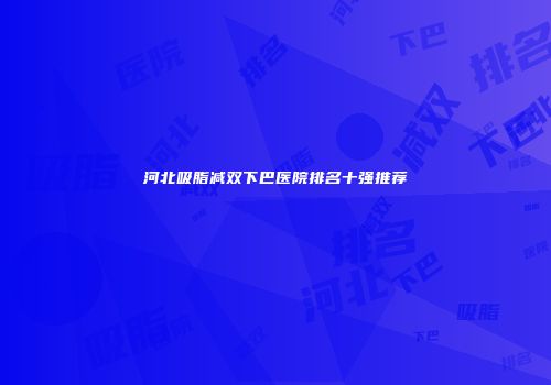河北吸脂减双下巴医院排名十强推荐
