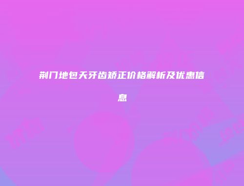 荆门地包天牙齿矫正价格解析及优惠信息