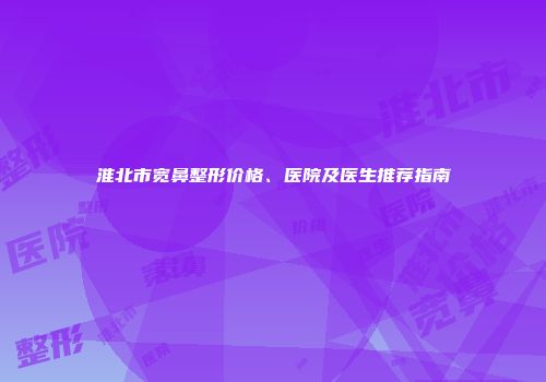 淮北市宽鼻整形价格、医院及医生推荐指南