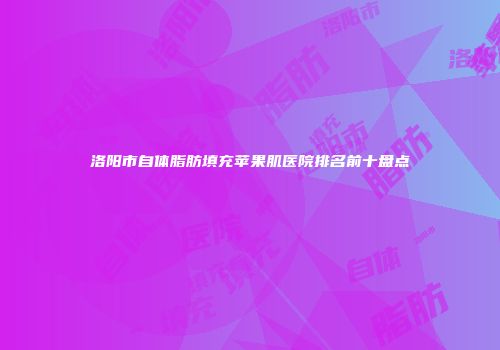 洛阳市自体脂肪填充苹果肌医院排名前十盘点