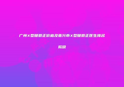 广州X型腿矫正价格及嘉兴市X型腿矫正医生排名揭晓