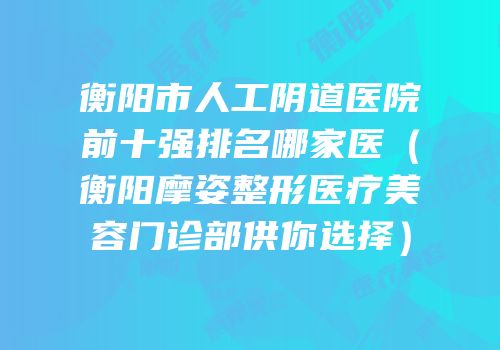 衡阳市人工阴道医院前十强排名哪家医（衡阳摩姿整形医疗美容门诊部供你选择）