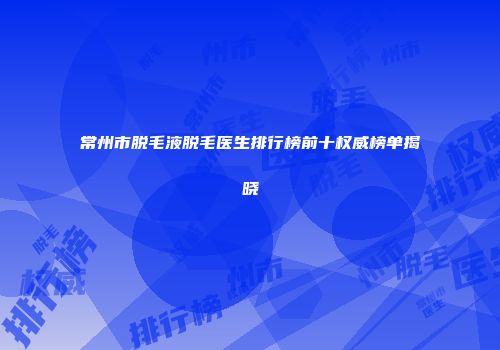 常州市脱毛液脱毛医生排行榜前十权威榜单揭晓