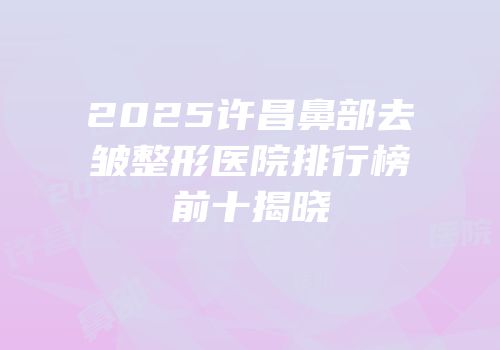 2025许昌鼻部去皱整形医院排行榜前十揭晓