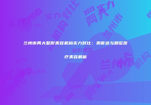 兰州市两大整形美容机构实力对比：美丽达与明伦医疗美容解析