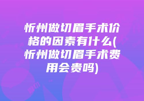 忻州做切眉手术价格的因素有什么(忻州做切眉手术费用会贵吗)