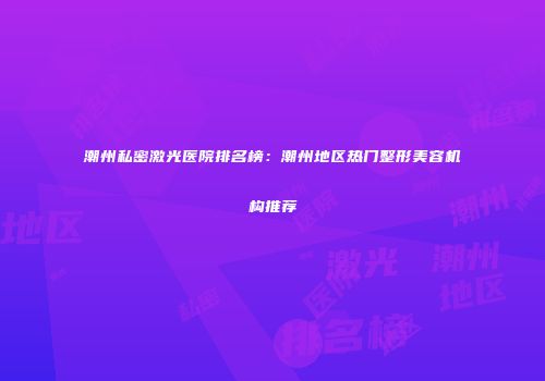 潮州私密激光医院排名榜：潮州地区热门整形美容机构推荐