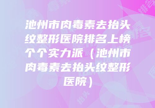 池州市肉毒素去抬头纹整形医院排名上榜个个实力派（池州市肉毒素去抬头纹整形医院）