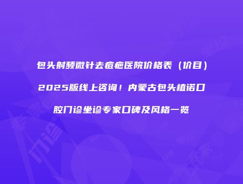 包头射频微针去痘疤医院价格表（价目）2025版线上咨询！内蒙古包头植诺口腔门诊坐诊专家口碑及风格一览