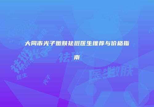 大同市光子嫩肤祛斑医生推荐与价格指南