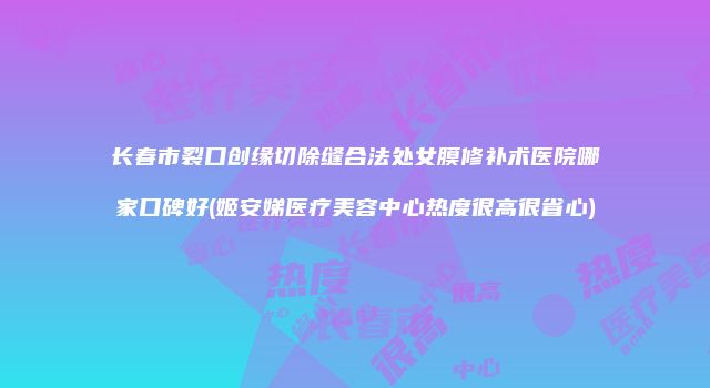 长春市裂口创缘切除缝合法处女膜修补术医院哪家口碑好(姬安娣医疗美容中心热度很高很省心)