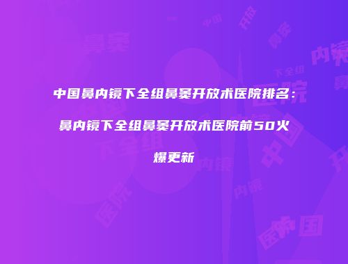 中国鼻内镜下全组鼻窦开放术医院排名：鼻内镜下全组鼻窦开放术医院前50火爆更新