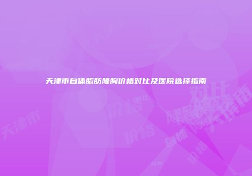 天津市自体脂肪隆胸价格对比及医院选择指南