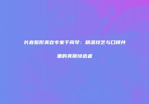 长春整形美容专家于荷琴：精湛技艺与口碑并重的美丽缔造者
