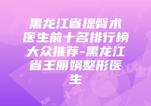 黑龙江省提臀术医生前十名排行榜大众推荐-黑龙江省王丽娟整形医生
