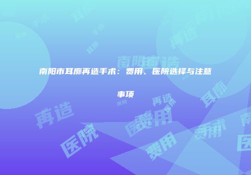 南阳市耳廓再造手术：费用、医院选择与注意事项