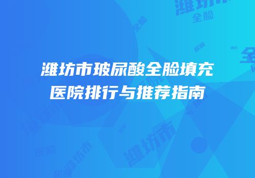 潍坊市玻尿酸全脸填充医院排行与推荐指南