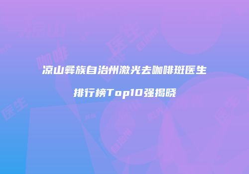 凉山彝族自治州激光去咖啡斑医生排行榜Top10强揭晓