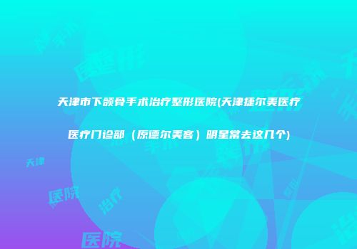 天津市下颌骨手术治疗整形医院(天津捷尔美医疗医疗门诊部（原德尔美客）明星常去这几个)