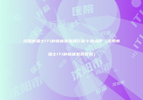 沈阳市瑞士ITI种植体医院排行前十强点评（沈阳市瑞士ITI种植体整形医院）