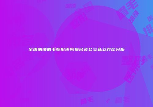 全国胡须眉毛整形医院排名及公立私立对比分析