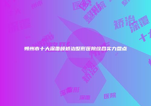 朔州市十大深覆颌矫治整形医院综合实力盘点